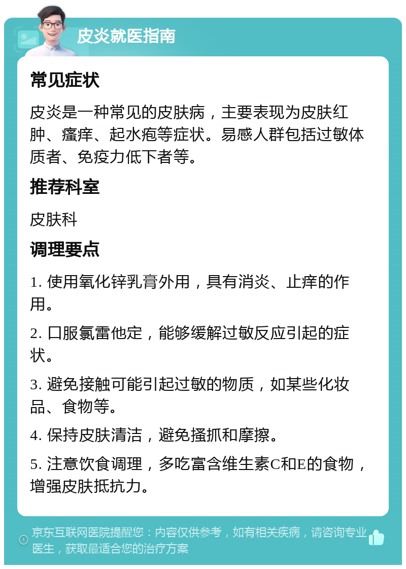 皮炎就医指南 常见症状 皮炎是一种常见的皮肤病，主要表现为皮肤红肿、瘙痒、起水疱等症状。易感人群包括过敏体质者、免疫力低下者等。 推荐科室 皮肤科 调理要点 1. 使用氧化锌乳膏外用，具有消炎、止痒的作用。 2. 口服氯雷他定，能够缓解过敏反应引起的症状。 3. 避免接触可能引起过敏的物质，如某些化妆品、食物等。 4. 保持皮肤清洁，避免搔抓和摩擦。 5. 注意饮食调理，多吃富含维生素C和E的食物，增强皮肤抵抗力。