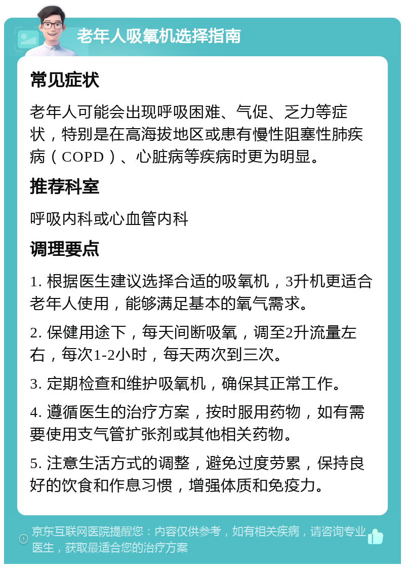 老年人吸氧机选择指南 常见症状 老年人可能会出现呼吸困难、气促、乏力等症状，特别是在高海拔地区或患有慢性阻塞性肺疾病（COPD）、心脏病等疾病时更为明显。 推荐科室 呼吸内科或心血管内科 调理要点 1. 根据医生建议选择合适的吸氧机，3升机更适合老年人使用，能够满足基本的氧气需求。 2. 保健用途下，每天间断吸氧，调至2升流量左右，每次1-2小时，每天两次到三次。 3. 定期检查和维护吸氧机，确保其正常工作。 4. 遵循医生的治疗方案，按时服用药物，如有需要使用支气管扩张剂或其他相关药物。 5. 注意生活方式的调整，避免过度劳累，保持良好的饮食和作息习惯，增强体质和免疫力。