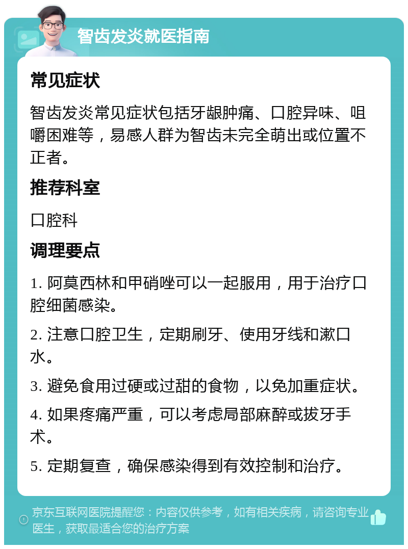 智齿发炎就医指南 常见症状 智齿发炎常见症状包括牙龈肿痛、口腔异味、咀嚼困难等，易感人群为智齿未完全萌出或位置不正者。 推荐科室 口腔科 调理要点 1. 阿莫西林和甲硝唑可以一起服用，用于治疗口腔细菌感染。 2. 注意口腔卫生，定期刷牙、使用牙线和漱口水。 3. 避免食用过硬或过甜的食物，以免加重症状。 4. 如果疼痛严重，可以考虑局部麻醉或拔牙手术。 5. 定期复查，确保感染得到有效控制和治疗。