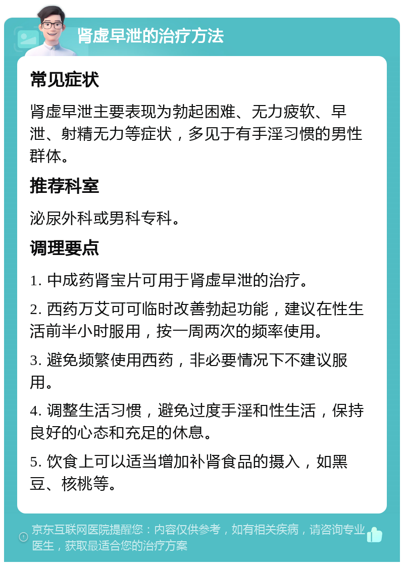 肾虚早泄的治疗方法 常见症状 肾虚早泄主要表现为勃起困难、无力疲软、早泄、射精无力等症状，多见于有手淫习惯的男性群体。 推荐科室 泌尿外科或男科专科。 调理要点 1. 中成药肾宝片可用于肾虚早泄的治疗。 2. 西药万艾可可临时改善勃起功能，建议在性生活前半小时服用，按一周两次的频率使用。 3. 避免频繁使用西药，非必要情况下不建议服用。 4. 调整生活习惯，避免过度手淫和性生活，保持良好的心态和充足的休息。 5. 饮食上可以适当增加补肾食品的摄入，如黑豆、核桃等。