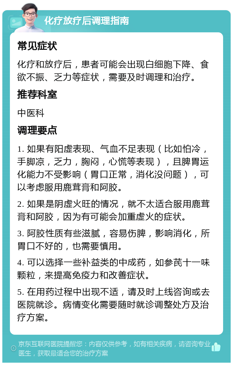 化疗放疗后调理指南 常见症状 化疗和放疗后，患者可能会出现白细胞下降、食欲不振、乏力等症状，需要及时调理和治疗。 推荐科室 中医科 调理要点 1. 如果有阳虚表现、气血不足表现（比如怕冷，手脚凉，乏力，胸闷，心慌等表现），且脾胃运化能力不受影响（胃口正常，消化没问题），可以考虑服用鹿茸膏和阿胶。 2. 如果是阴虚火旺的情况，就不太适合服用鹿茸膏和阿胶，因为有可能会加重虚火的症状。 3. 阿胶性质有些滋腻，容易伤脾，影响消化，所胃口不好的，也需要慎用。 4. 可以选择一些补益类的中成药，如参芪十一味颗粒，来提高免疫力和改善症状。 5. 在用药过程中出现不适，请及时上线咨询或去医院就诊。病情变化需要随时就诊调整处方及治疗方案。