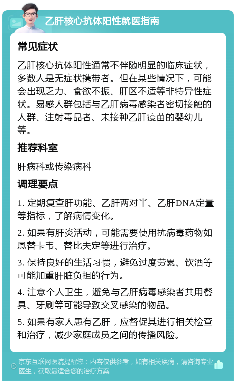 乙肝核心抗体阳性就医指南 常见症状 乙肝核心抗体阳性通常不伴随明显的临床症状，多数人是无症状携带者。但在某些情况下，可能会出现乏力、食欲不振、肝区不适等非特异性症状。易感人群包括与乙肝病毒感染者密切接触的人群、注射毒品者、未接种乙肝疫苗的婴幼儿等。 推荐科室 肝病科或传染病科 调理要点 1. 定期复查肝功能、乙肝两对半、乙肝DNA定量等指标，了解病情变化。 2. 如果有肝炎活动，可能需要使用抗病毒药物如恩替卡韦、替比夫定等进行治疗。 3. 保持良好的生活习惯，避免过度劳累、饮酒等可能加重肝脏负担的行为。 4. 注意个人卫生，避免与乙肝病毒感染者共用餐具、牙刷等可能导致交叉感染的物品。 5. 如果有家人患有乙肝，应督促其进行相关检查和治疗，减少家庭成员之间的传播风险。