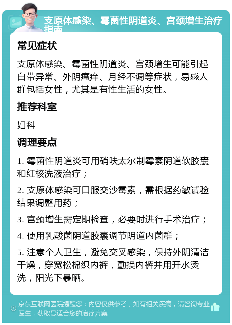 支原体感染、霉菌性阴道炎、宫颈增生治疗指南 常见症状 支原体感染、霉菌性阴道炎、宫颈增生可能引起白带异常、外阴瘙痒、月经不调等症状，易感人群包括女性，尤其是有性生活的女性。 推荐科室 妇科 调理要点 1. 霉菌性阴道炎可用硝呋太尔制霉素阴道软胶囊和红核洗液治疗； 2. 支原体感染可口服交沙霉素，需根据药敏试验结果调整用药； 3. 宫颈增生需定期检查，必要时进行手术治疗； 4. 使用乳酸菌阴道胶囊调节阴道内菌群； 5. 注意个人卫生，避免交叉感染，保持外阴清洁干燥，穿宽松棉织内裤，勤换内裤并用开水烫洗，阳光下暴晒。