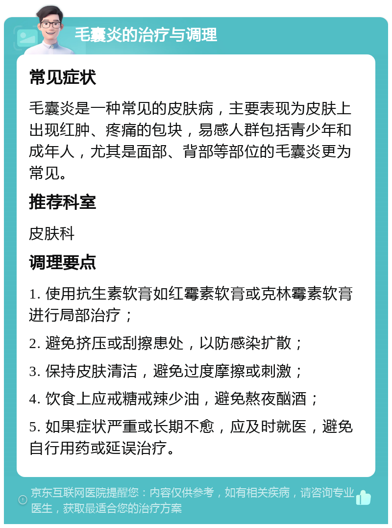 毛囊炎的治疗与调理 常见症状 毛囊炎是一种常见的皮肤病，主要表现为皮肤上出现红肿、疼痛的包块，易感人群包括青少年和成年人，尤其是面部、背部等部位的毛囊炎更为常见。 推荐科室 皮肤科 调理要点 1. 使用抗生素软膏如红霉素软膏或克林霉素软膏进行局部治疗； 2. 避免挤压或刮擦患处，以防感染扩散； 3. 保持皮肤清洁，避免过度摩擦或刺激； 4. 饮食上应戒糖戒辣少油，避免熬夜酗酒； 5. 如果症状严重或长期不愈，应及时就医，避免自行用药或延误治疗。