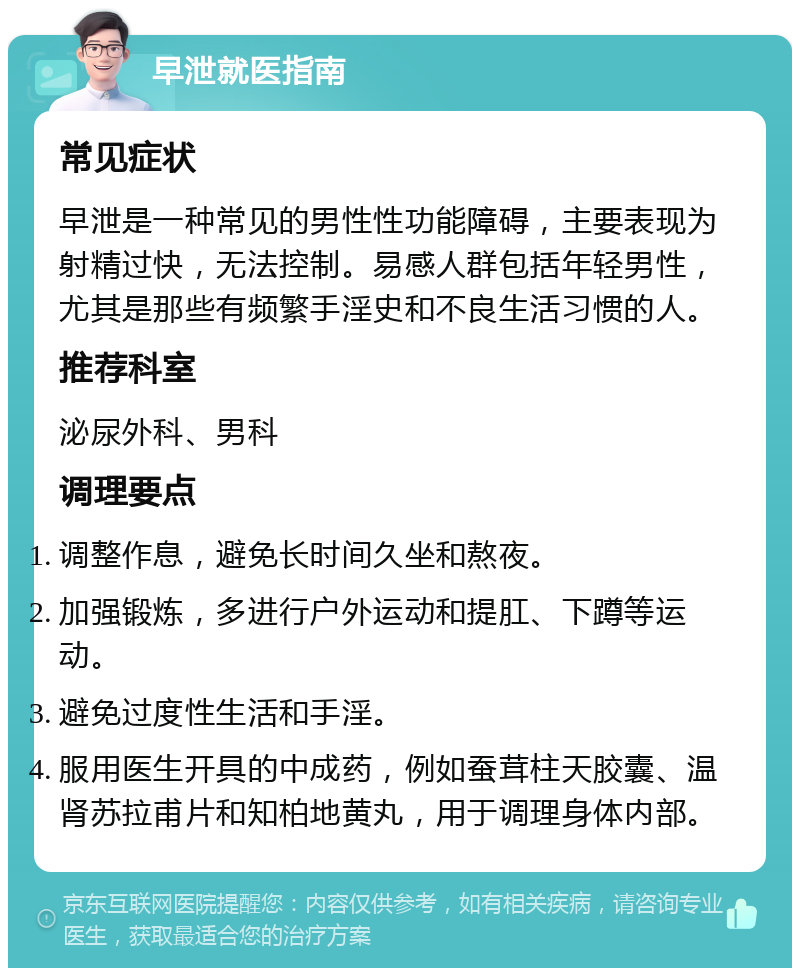 早泄就医指南 常见症状 早泄是一种常见的男性性功能障碍，主要表现为射精过快，无法控制。易感人群包括年轻男性，尤其是那些有频繁手淫史和不良生活习惯的人。 推荐科室 泌尿外科、男科 调理要点 调整作息，避免长时间久坐和熬夜。 加强锻炼，多进行户外运动和提肛、下蹲等运动。 避免过度性生活和手淫。 服用医生开具的中成药，例如蚕茸柱天胶囊、温肾苏拉甫片和知柏地黄丸，用于调理身体内部。