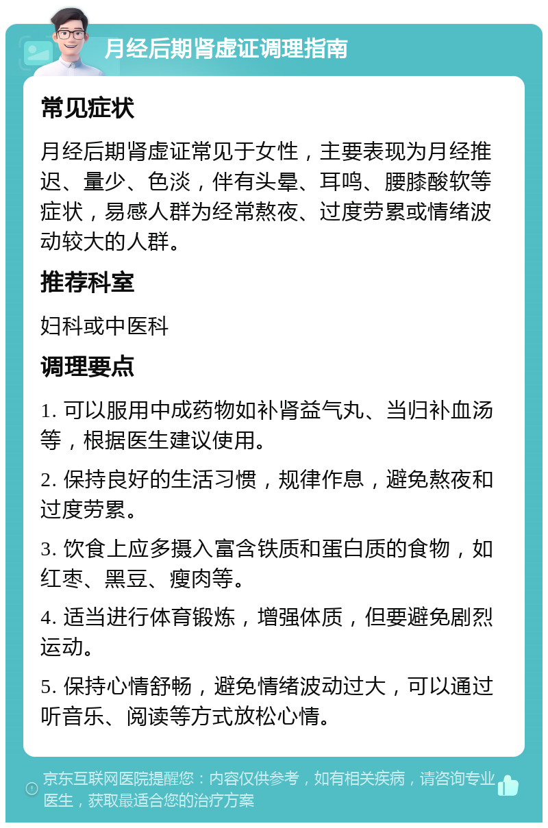 月经后期肾虚证调理指南 常见症状 月经后期肾虚证常见于女性，主要表现为月经推迟、量少、色淡，伴有头晕、耳鸣、腰膝酸软等症状，易感人群为经常熬夜、过度劳累或情绪波动较大的人群。 推荐科室 妇科或中医科 调理要点 1. 可以服用中成药物如补肾益气丸、当归补血汤等，根据医生建议使用。 2. 保持良好的生活习惯，规律作息，避免熬夜和过度劳累。 3. 饮食上应多摄入富含铁质和蛋白质的食物，如红枣、黑豆、瘦肉等。 4. 适当进行体育锻炼，增强体质，但要避免剧烈运动。 5. 保持心情舒畅，避免情绪波动过大，可以通过听音乐、阅读等方式放松心情。