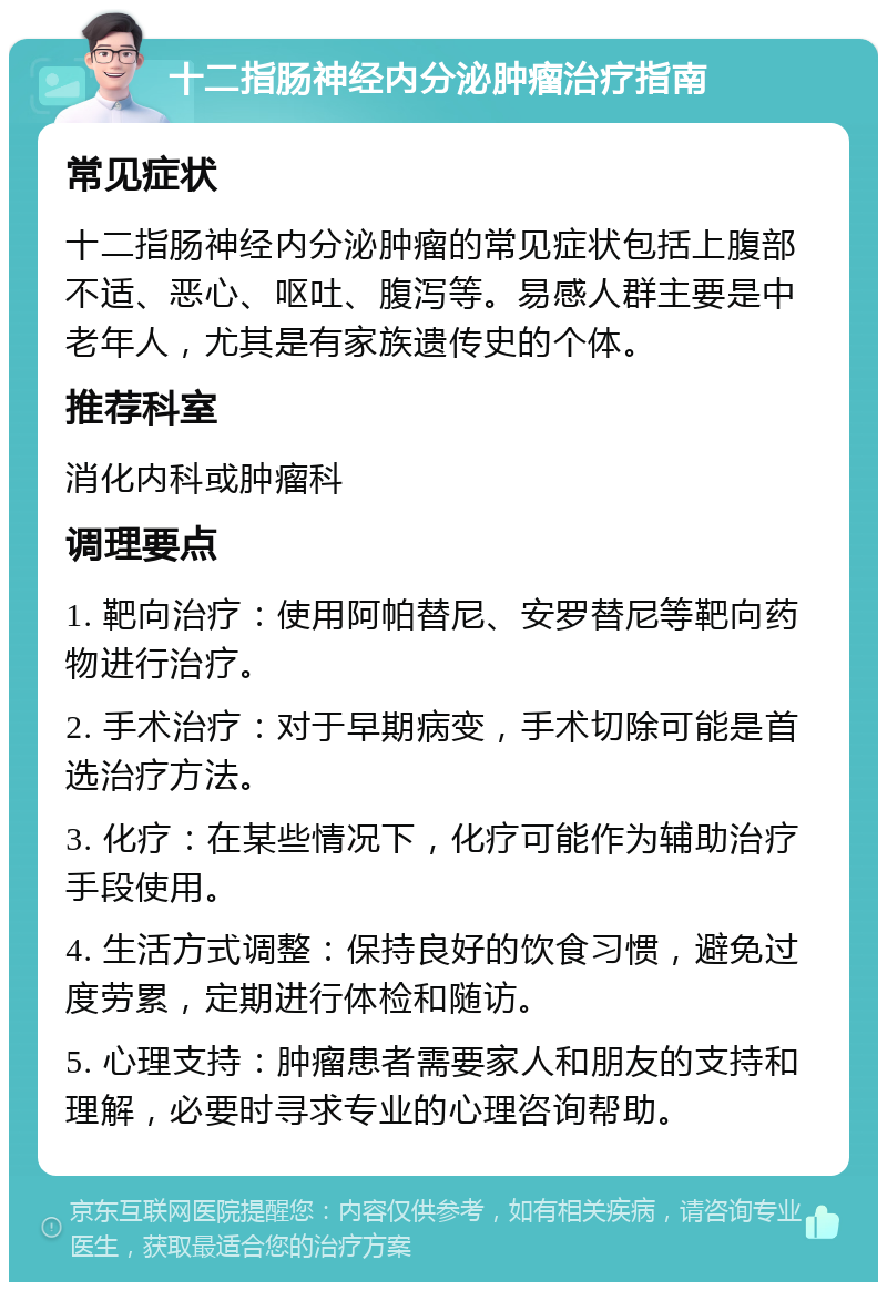 十二指肠神经内分泌肿瘤治疗指南 常见症状 十二指肠神经内分泌肿瘤的常见症状包括上腹部不适、恶心、呕吐、腹泻等。易感人群主要是中老年人，尤其是有家族遗传史的个体。 推荐科室 消化内科或肿瘤科 调理要点 1. 靶向治疗：使用阿帕替尼、安罗替尼等靶向药物进行治疗。 2. 手术治疗：对于早期病变，手术切除可能是首选治疗方法。 3. 化疗：在某些情况下，化疗可能作为辅助治疗手段使用。 4. 生活方式调整：保持良好的饮食习惯，避免过度劳累，定期进行体检和随访。 5. 心理支持：肿瘤患者需要家人和朋友的支持和理解，必要时寻求专业的心理咨询帮助。