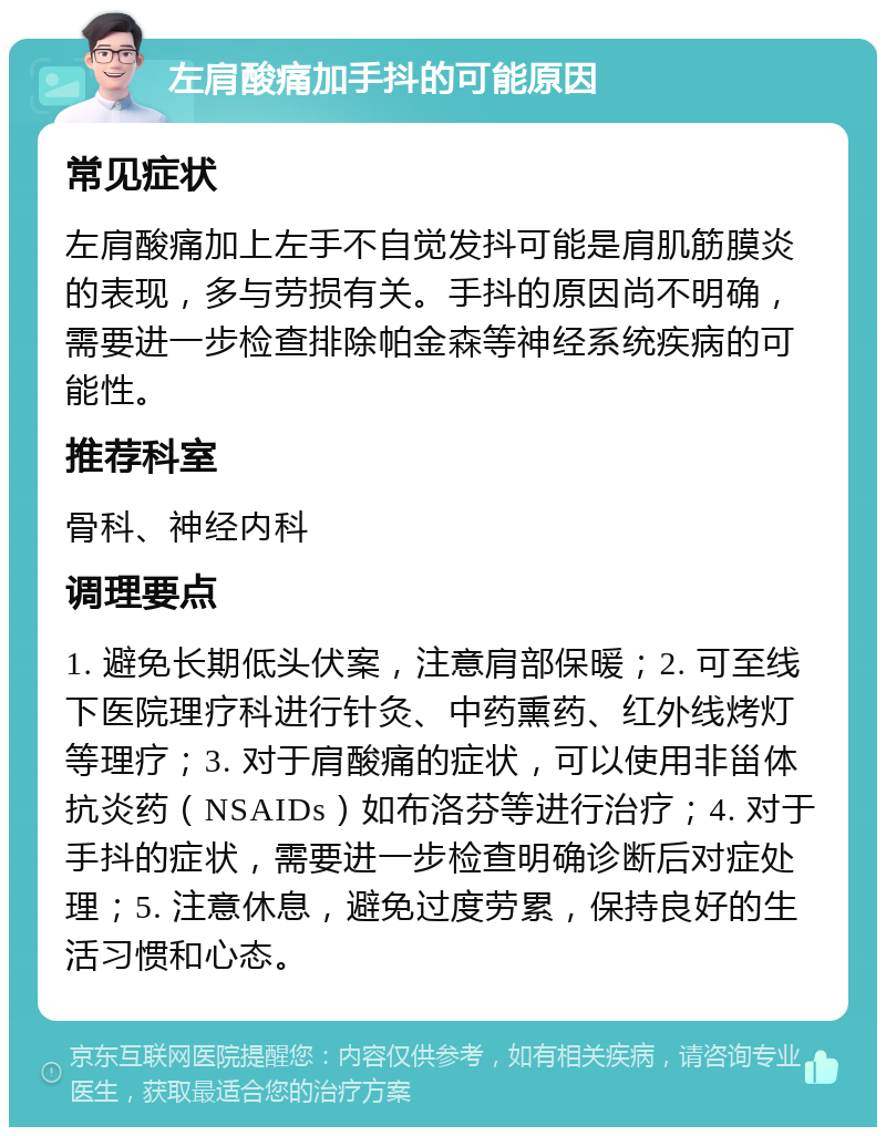 左肩酸痛加手抖的可能原因 常见症状 左肩酸痛加上左手不自觉发抖可能是肩肌筋膜炎的表现，多与劳损有关。手抖的原因尚不明确，需要进一步检查排除帕金森等神经系统疾病的可能性。 推荐科室 骨科、神经内科 调理要点 1. 避免长期低头伏案，注意肩部保暖；2. 可至线下医院理疗科进行针灸、中药熏药、红外线烤灯等理疗；3. 对于肩酸痛的症状，可以使用非甾体抗炎药（NSAIDs）如布洛芬等进行治疗；4. 对于手抖的症状，需要进一步检查明确诊断后对症处理；5. 注意休息，避免过度劳累，保持良好的生活习惯和心态。