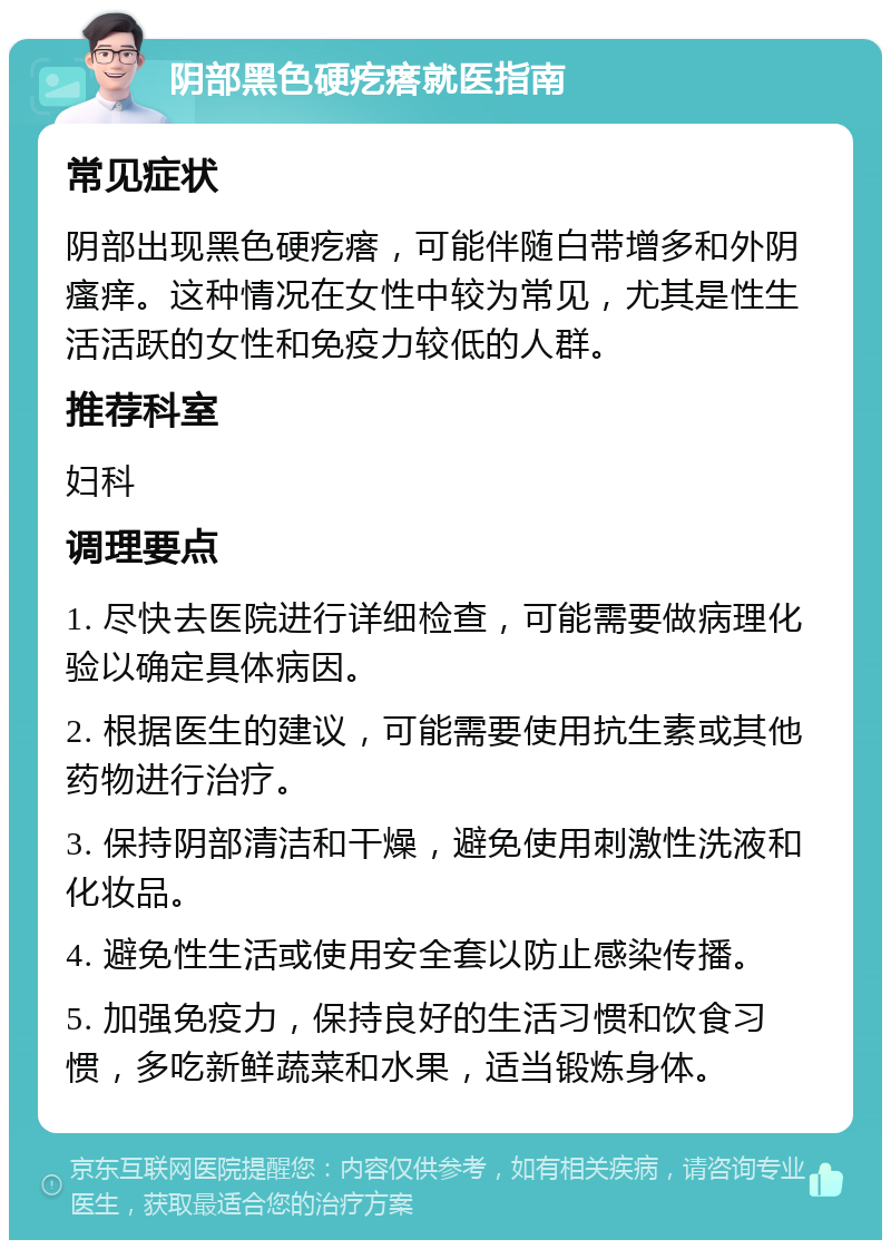 阴部黑色硬疙瘩就医指南 常见症状 阴部出现黑色硬疙瘩，可能伴随白带增多和外阴瘙痒。这种情况在女性中较为常见，尤其是性生活活跃的女性和免疫力较低的人群。 推荐科室 妇科 调理要点 1. 尽快去医院进行详细检查，可能需要做病理化验以确定具体病因。 2. 根据医生的建议，可能需要使用抗生素或其他药物进行治疗。 3. 保持阴部清洁和干燥，避免使用刺激性洗液和化妆品。 4. 避免性生活或使用安全套以防止感染传播。 5. 加强免疫力，保持良好的生活习惯和饮食习惯，多吃新鲜蔬菜和水果，适当锻炼身体。