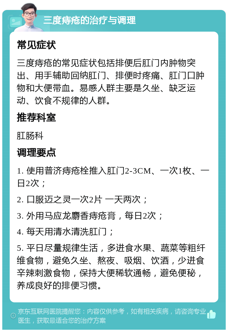 三度痔疮的治疗与调理 常见症状 三度痔疮的常见症状包括排便后肛门内肿物突出、用手辅助回纳肛门、排便时疼痛、肛门口肿物和大便带血。易感人群主要是久坐、缺乏运动、饮食不规律的人群。 推荐科室 肛肠科 调理要点 1. 使用普济痔疮栓推入肛门2-3CM、一次1枚、一日2次； 2. 口服迈之灵一次2片 一天两次； 3. 外用马应龙麝香痔疮膏，每日2次； 4. 每天用清水清洗肛门； 5. 平日尽量规律生活，多进食水果、蔬菜等粗纤维食物，避免久坐、熬夜、吸烟、饮酒，少进食辛辣刺激食物，保持大便稀软通畅，避免便秘，养成良好的排便习惯。