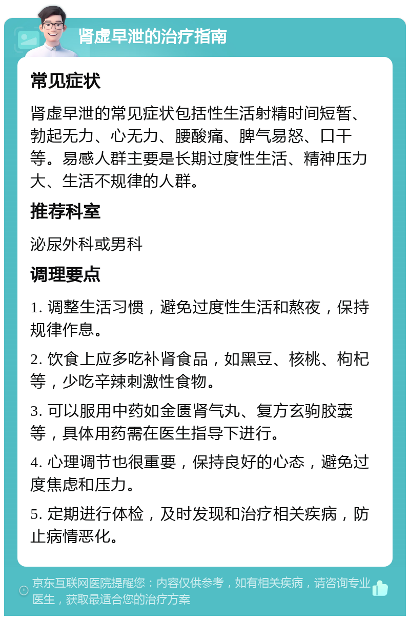 肾虚早泄的治疗指南 常见症状 肾虚早泄的常见症状包括性生活射精时间短暂、勃起无力、心无力、腰酸痛、脾气易怒、口干等。易感人群主要是长期过度性生活、精神压力大、生活不规律的人群。 推荐科室 泌尿外科或男科 调理要点 1. 调整生活习惯，避免过度性生活和熬夜，保持规律作息。 2. 饮食上应多吃补肾食品，如黑豆、核桃、枸杞等，少吃辛辣刺激性食物。 3. 可以服用中药如金匮肾气丸、复方玄驹胶囊等，具体用药需在医生指导下进行。 4. 心理调节也很重要，保持良好的心态，避免过度焦虑和压力。 5. 定期进行体检，及时发现和治疗相关疾病，防止病情恶化。