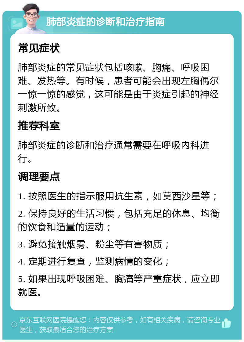 肺部炎症的诊断和治疗指南 常见症状 肺部炎症的常见症状包括咳嗽、胸痛、呼吸困难、发热等。有时候，患者可能会出现左胸偶尔一惊一惊的感觉，这可能是由于炎症引起的神经刺激所致。 推荐科室 肺部炎症的诊断和治疗通常需要在呼吸内科进行。 调理要点 1. 按照医生的指示服用抗生素，如莫西沙星等； 2. 保持良好的生活习惯，包括充足的休息、均衡的饮食和适量的运动； 3. 避免接触烟雾、粉尘等有害物质； 4. 定期进行复查，监测病情的变化； 5. 如果出现呼吸困难、胸痛等严重症状，应立即就医。