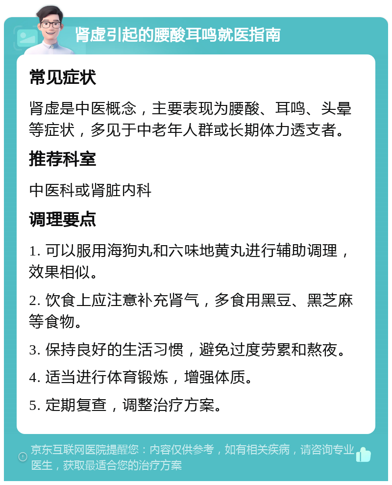 肾虚引起的腰酸耳鸣就医指南 常见症状 肾虚是中医概念，主要表现为腰酸、耳鸣、头晕等症状，多见于中老年人群或长期体力透支者。 推荐科室 中医科或肾脏内科 调理要点 1. 可以服用海狗丸和六味地黄丸进行辅助调理，效果相似。 2. 饮食上应注意补充肾气，多食用黑豆、黑芝麻等食物。 3. 保持良好的生活习惯，避免过度劳累和熬夜。 4. 适当进行体育锻炼，增强体质。 5. 定期复查，调整治疗方案。