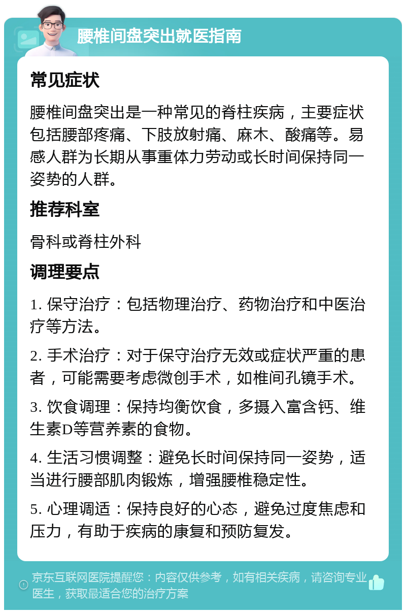 腰椎间盘突出就医指南 常见症状 腰椎间盘突出是一种常见的脊柱疾病，主要症状包括腰部疼痛、下肢放射痛、麻木、酸痛等。易感人群为长期从事重体力劳动或长时间保持同一姿势的人群。 推荐科室 骨科或脊柱外科 调理要点 1. 保守治疗：包括物理治疗、药物治疗和中医治疗等方法。 2. 手术治疗：对于保守治疗无效或症状严重的患者，可能需要考虑微创手术，如椎间孔镜手术。 3. 饮食调理：保持均衡饮食，多摄入富含钙、维生素D等营养素的食物。 4. 生活习惯调整：避免长时间保持同一姿势，适当进行腰部肌肉锻炼，增强腰椎稳定性。 5. 心理调适：保持良好的心态，避免过度焦虑和压力，有助于疾病的康复和预防复发。