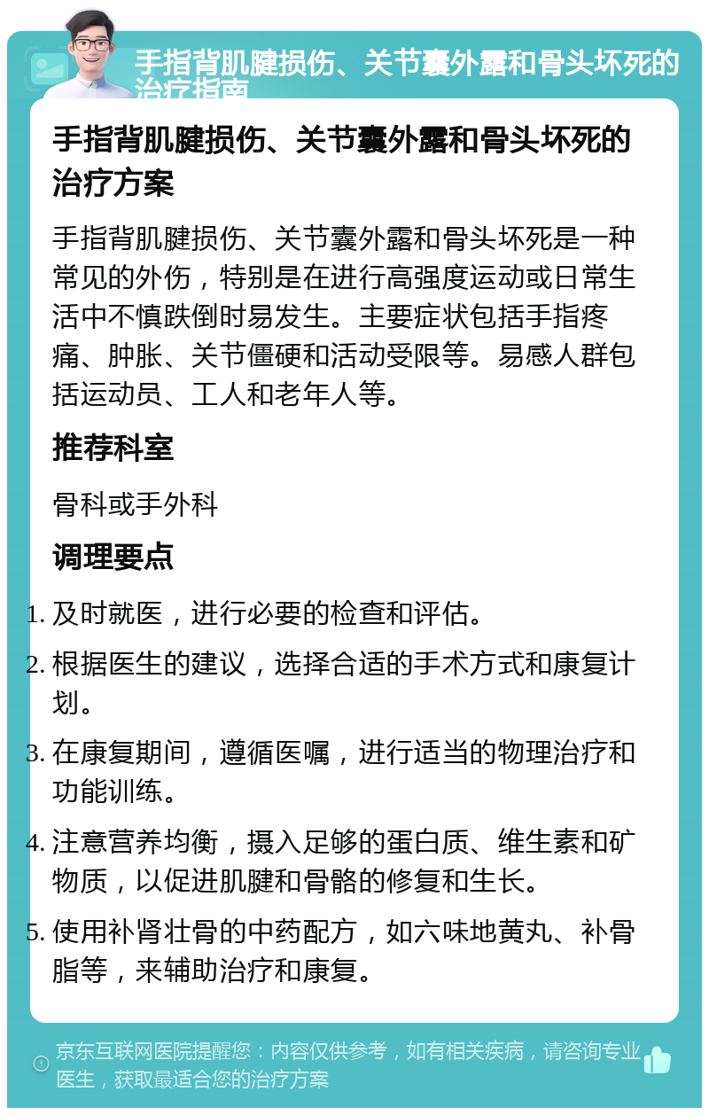 手指背肌腱损伤、关节囊外露和骨头坏死的治疗指南 手指背肌腱损伤、关节囊外露和骨头坏死的治疗方案 手指背肌腱损伤、关节囊外露和骨头坏死是一种常见的外伤，特别是在进行高强度运动或日常生活中不慎跌倒时易发生。主要症状包括手指疼痛、肿胀、关节僵硬和活动受限等。易感人群包括运动员、工人和老年人等。 推荐科室 骨科或手外科 调理要点 及时就医，进行必要的检查和评估。 根据医生的建议，选择合适的手术方式和康复计划。 在康复期间，遵循医嘱，进行适当的物理治疗和功能训练。 注意营养均衡，摄入足够的蛋白质、维生素和矿物质，以促进肌腱和骨骼的修复和生长。 使用补肾壮骨的中药配方，如六味地黄丸、补骨脂等，来辅助治疗和康复。