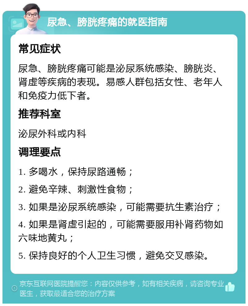 尿急、膀胱疼痛的就医指南 常见症状 尿急、膀胱疼痛可能是泌尿系统感染、膀胱炎、肾虚等疾病的表现。易感人群包括女性、老年人和免疫力低下者。 推荐科室 泌尿外科或内科 调理要点 1. 多喝水，保持尿路通畅； 2. 避免辛辣、刺激性食物； 3. 如果是泌尿系统感染，可能需要抗生素治疗； 4. 如果是肾虚引起的，可能需要服用补肾药物如六味地黄丸； 5. 保持良好的个人卫生习惯，避免交叉感染。