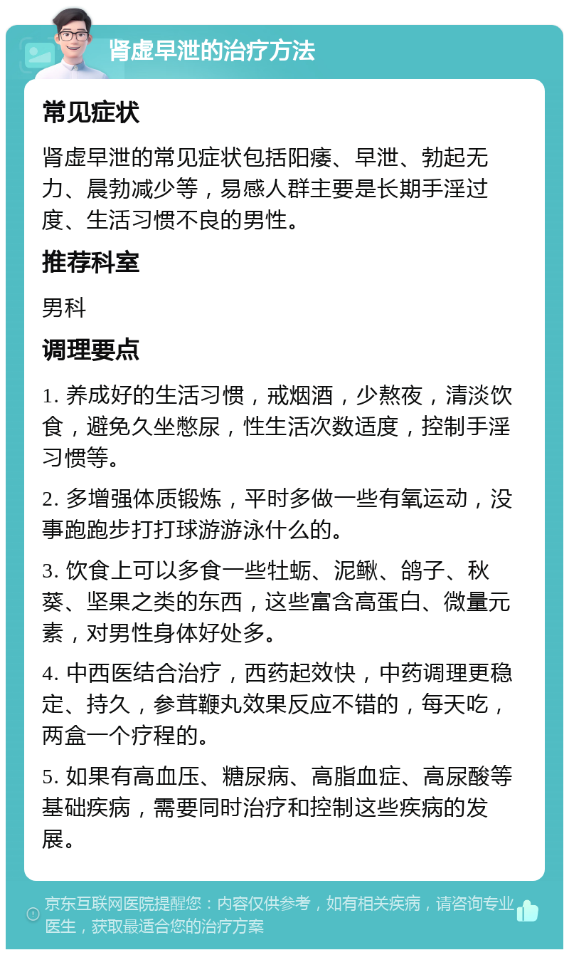 肾虚早泄的治疗方法 常见症状 肾虚早泄的常见症状包括阳痿、早泄、勃起无力、晨勃减少等，易感人群主要是长期手淫过度、生活习惯不良的男性。 推荐科室 男科 调理要点 1. 养成好的生活习惯，戒烟酒，少熬夜，清淡饮食，避免久坐憋尿，性生活次数适度，控制手淫习惯等。 2. 多增强体质锻炼，平时多做一些有氧运动，没事跑跑步打打球游游泳什么的。 3. 饮食上可以多食一些牡蛎、泥鳅、鸽子、秋葵、坚果之类的东西，这些富含高蛋白、微量元素，对男性身体好处多。 4. 中西医结合治疗，西药起效快，中药调理更稳定、持久，参茸鞭丸效果反应不错的，每天吃，两盒一个疗程的。 5. 如果有高血压、糖尿病、高脂血症、高尿酸等基础疾病，需要同时治疗和控制这些疾病的发展。