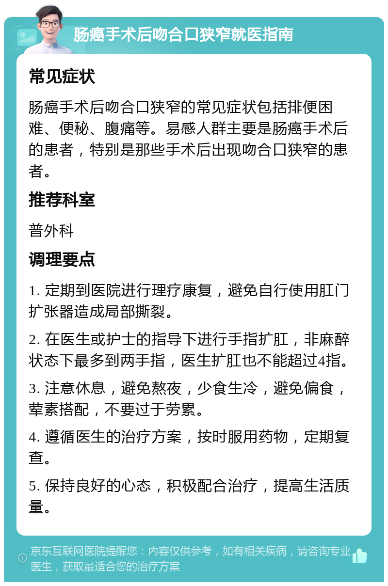 肠癌手术后吻合口狭窄就医指南 常见症状 肠癌手术后吻合口狭窄的常见症状包括排便困难、便秘、腹痛等。易感人群主要是肠癌手术后的患者，特别是那些手术后出现吻合口狭窄的患者。 推荐科室 普外科 调理要点 1. 定期到医院进行理疗康复，避免自行使用肛门扩张器造成局部撕裂。 2. 在医生或护士的指导下进行手指扩肛，非麻醉状态下最多到两手指，医生扩肛也不能超过4指。 3. 注意休息，避免熬夜，少食生冷，避免偏食，荤素搭配，不要过于劳累。 4. 遵循医生的治疗方案，按时服用药物，定期复查。 5. 保持良好的心态，积极配合治疗，提高生活质量。