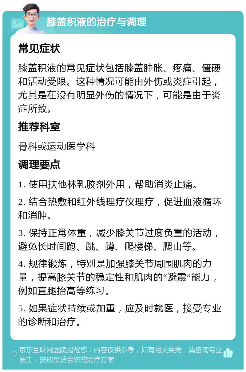 膝盖积液的治疗与调理 常见症状 膝盖积液的常见症状包括膝盖肿胀、疼痛、僵硬和活动受限。这种情况可能由外伤或炎症引起，尤其是在没有明显外伤的情况下，可能是由于炎症所致。 推荐科室 骨科或运动医学科 调理要点 1. 使用扶他林乳胶剂外用，帮助消炎止痛。 2. 结合热敷和红外线理疗仪理疗，促进血液循环和消肿。 3. 保持正常体重，减少膝关节过度负重的活动，避免长时间跑、跳、蹲、爬楼梯、爬山等。 4. 规律锻炼，特别是加强膝关节周围肌肉的力量，提高膝关节的稳定性和肌肉的“避震”能力，例如直腿抬高等练习。 5. 如果症状持续或加重，应及时就医，接受专业的诊断和治疗。