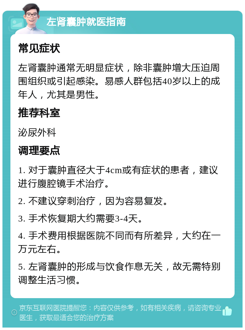 左肾囊肿就医指南 常见症状 左肾囊肿通常无明显症状，除非囊肿增大压迫周围组织或引起感染。易感人群包括40岁以上的成年人，尤其是男性。 推荐科室 泌尿外科 调理要点 1. 对于囊肿直径大于4cm或有症状的患者，建议进行腹腔镜手术治疗。 2. 不建议穿刺治疗，因为容易复发。 3. 手术恢复期大约需要3-4天。 4. 手术费用根据医院不同而有所差异，大约在一万元左右。 5. 左肾囊肿的形成与饮食作息无关，故无需特别调整生活习惯。