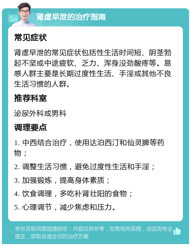 肾虚早泄的治疗指南 常见症状 肾虚早泄的常见症状包括性生活时间短、阴茎勃起不坚或中途疲软、乏力、浑身没劲酸疼等。易感人群主要是长期过度性生活、手淫或其他不良生活习惯的人群。 推荐科室 泌尿外科或男科 调理要点 1. 中西结合治疗，使用达泊西汀和仙灵脾等药物； 2. 调整生活习惯，避免过度性生活和手淫； 3. 加强锻炼，提高身体素质； 4. 饮食调理，多吃补肾壮阳的食物； 5. 心理调节，减少焦虑和压力。