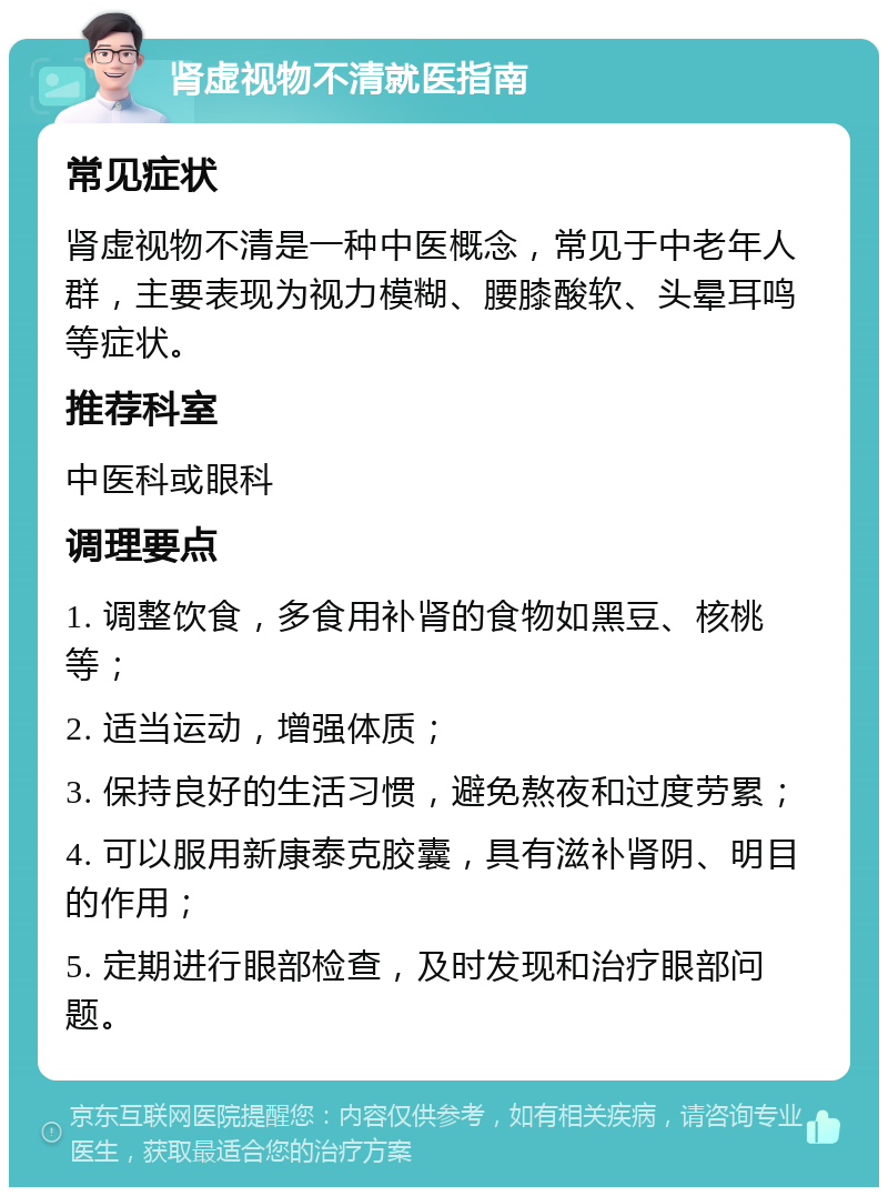 肾虚视物不清就医指南 常见症状 肾虚视物不清是一种中医概念，常见于中老年人群，主要表现为视力模糊、腰膝酸软、头晕耳鸣等症状。 推荐科室 中医科或眼科 调理要点 1. 调整饮食，多食用补肾的食物如黑豆、核桃等； 2. 适当运动，增强体质； 3. 保持良好的生活习惯，避免熬夜和过度劳累； 4. 可以服用新康泰克胶囊，具有滋补肾阴、明目的作用； 5. 定期进行眼部检查，及时发现和治疗眼部问题。