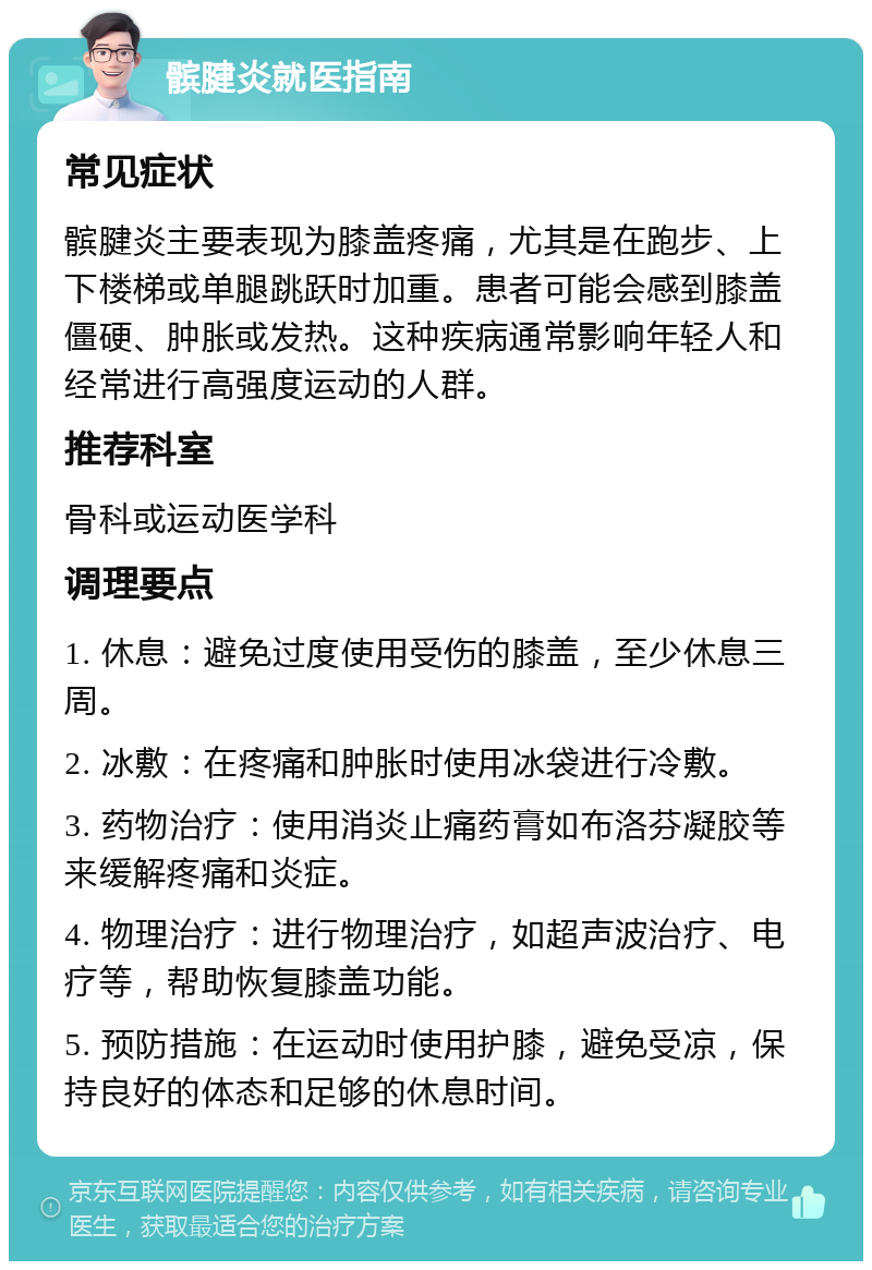 髌腱炎就医指南 常见症状 髌腱炎主要表现为膝盖疼痛，尤其是在跑步、上下楼梯或单腿跳跃时加重。患者可能会感到膝盖僵硬、肿胀或发热。这种疾病通常影响年轻人和经常进行高强度运动的人群。 推荐科室 骨科或运动医学科 调理要点 1. 休息：避免过度使用受伤的膝盖，至少休息三周。 2. 冰敷：在疼痛和肿胀时使用冰袋进行冷敷。 3. 药物治疗：使用消炎止痛药膏如布洛芬凝胶等来缓解疼痛和炎症。 4. 物理治疗：进行物理治疗，如超声波治疗、电疗等，帮助恢复膝盖功能。 5. 预防措施：在运动时使用护膝，避免受凉，保持良好的体态和足够的休息时间。