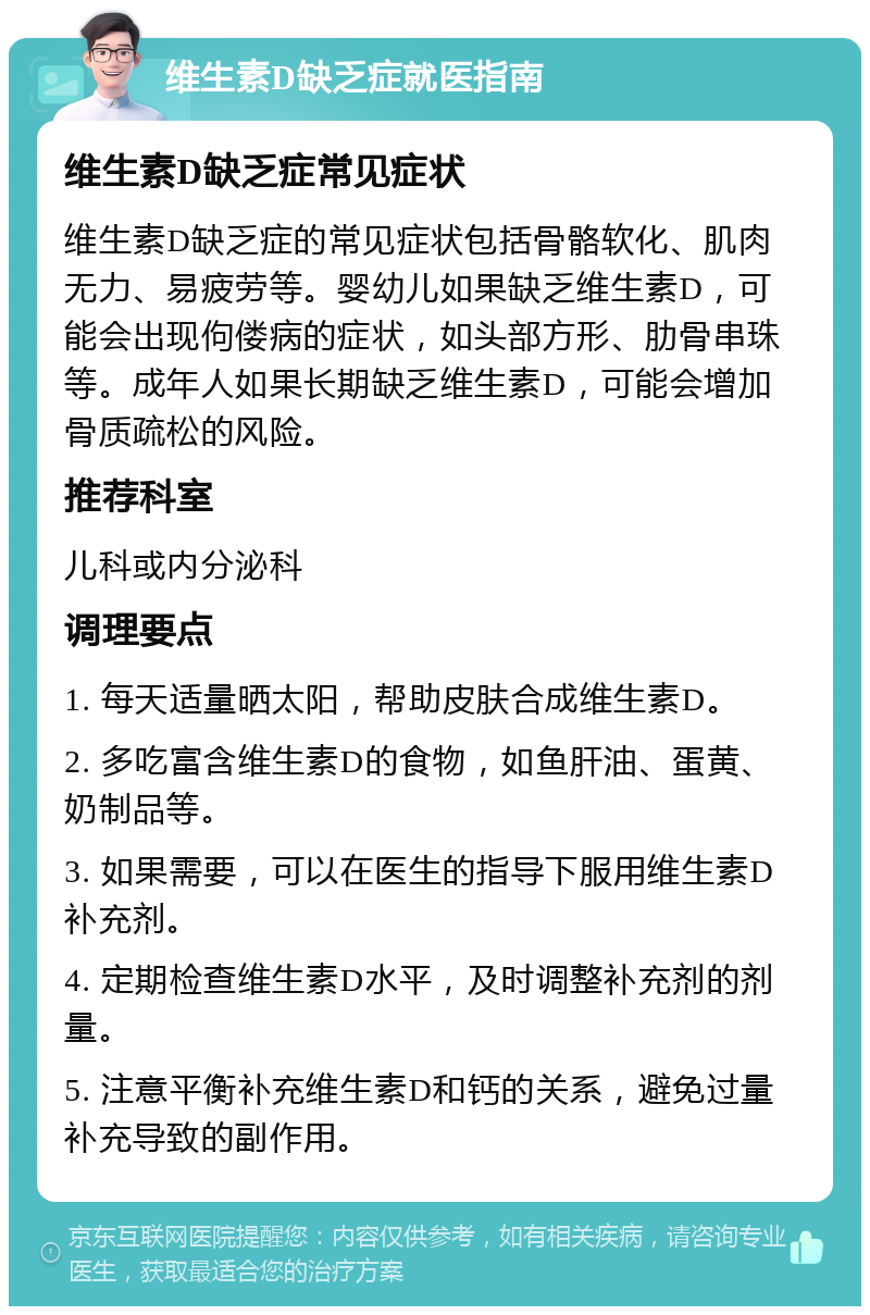 维生素D缺乏症就医指南 维生素D缺乏症常见症状 维生素D缺乏症的常见症状包括骨骼软化、肌肉无力、易疲劳等。婴幼儿如果缺乏维生素D，可能会出现佝偻病的症状，如头部方形、肋骨串珠等。成年人如果长期缺乏维生素D，可能会增加骨质疏松的风险。 推荐科室 儿科或内分泌科 调理要点 1. 每天适量晒太阳，帮助皮肤合成维生素D。 2. 多吃富含维生素D的食物，如鱼肝油、蛋黄、奶制品等。 3. 如果需要，可以在医生的指导下服用维生素D补充剂。 4. 定期检查维生素D水平，及时调整补充剂的剂量。 5. 注意平衡补充维生素D和钙的关系，避免过量补充导致的副作用。