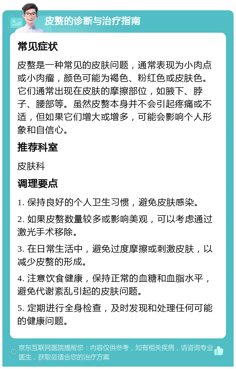 皮赘的诊断与治疗指南 常见症状 皮赘是一种常见的皮肤问题，通常表现为小肉点或小肉瘤，颜色可能为褐色、粉红色或皮肤色。它们通常出现在皮肤的摩擦部位，如腋下、脖子、腰部等。虽然皮赘本身并不会引起疼痛或不适，但如果它们增大或增多，可能会影响个人形象和自信心。 推荐科室 皮肤科 调理要点 1. 保持良好的个人卫生习惯，避免皮肤感染。 2. 如果皮赘数量较多或影响美观，可以考虑通过激光手术移除。 3. 在日常生活中，避免过度摩擦或刺激皮肤，以减少皮赘的形成。 4. 注意饮食健康，保持正常的血糖和血脂水平，避免代谢紊乱引起的皮肤问题。 5. 定期进行全身检查，及时发现和处理任何可能的健康问题。