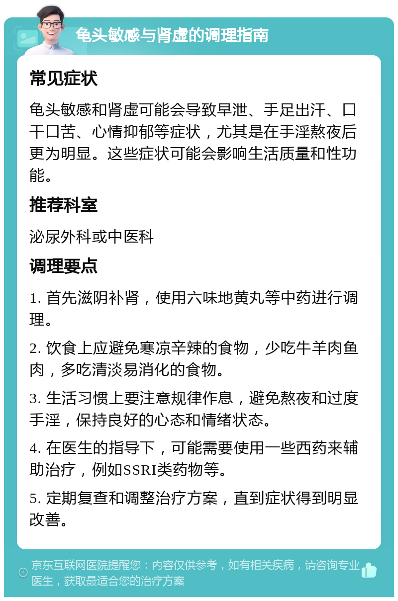 龟头敏感与肾虚的调理指南 常见症状 龟头敏感和肾虚可能会导致早泄、手足出汗、口干口苦、心情抑郁等症状，尤其是在手淫熬夜后更为明显。这些症状可能会影响生活质量和性功能。 推荐科室 泌尿外科或中医科 调理要点 1. 首先滋阴补肾，使用六味地黄丸等中药进行调理。 2. 饮食上应避免寒凉辛辣的食物，少吃牛羊肉鱼肉，多吃清淡易消化的食物。 3. 生活习惯上要注意规律作息，避免熬夜和过度手淫，保持良好的心态和情绪状态。 4. 在医生的指导下，可能需要使用一些西药来辅助治疗，例如SSRI类药物等。 5. 定期复查和调整治疗方案，直到症状得到明显改善。