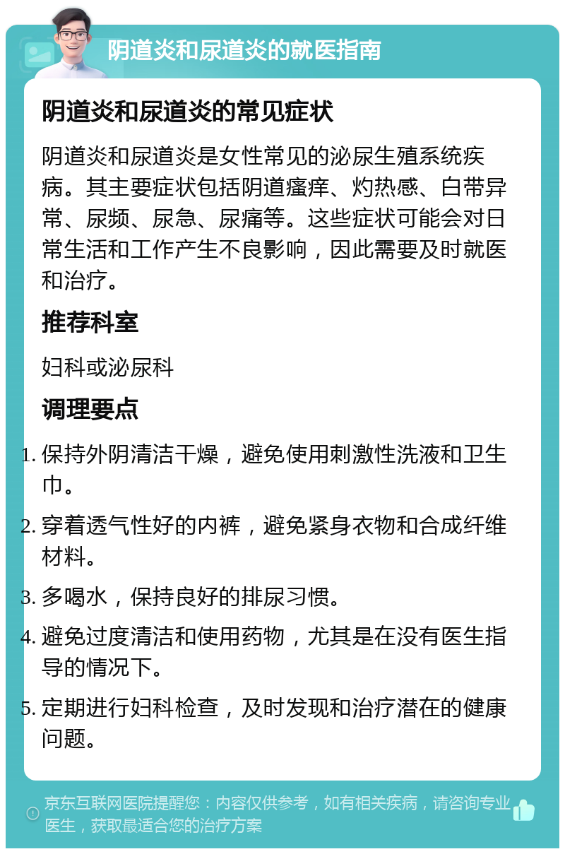 阴道炎和尿道炎的就医指南 阴道炎和尿道炎的常见症状 阴道炎和尿道炎是女性常见的泌尿生殖系统疾病。其主要症状包括阴道瘙痒、灼热感、白带异常、尿频、尿急、尿痛等。这些症状可能会对日常生活和工作产生不良影响，因此需要及时就医和治疗。 推荐科室 妇科或泌尿科 调理要点 保持外阴清洁干燥，避免使用刺激性洗液和卫生巾。 穿着透气性好的内裤，避免紧身衣物和合成纤维材料。 多喝水，保持良好的排尿习惯。 避免过度清洁和使用药物，尤其是在没有医生指导的情况下。 定期进行妇科检查，及时发现和治疗潜在的健康问题。