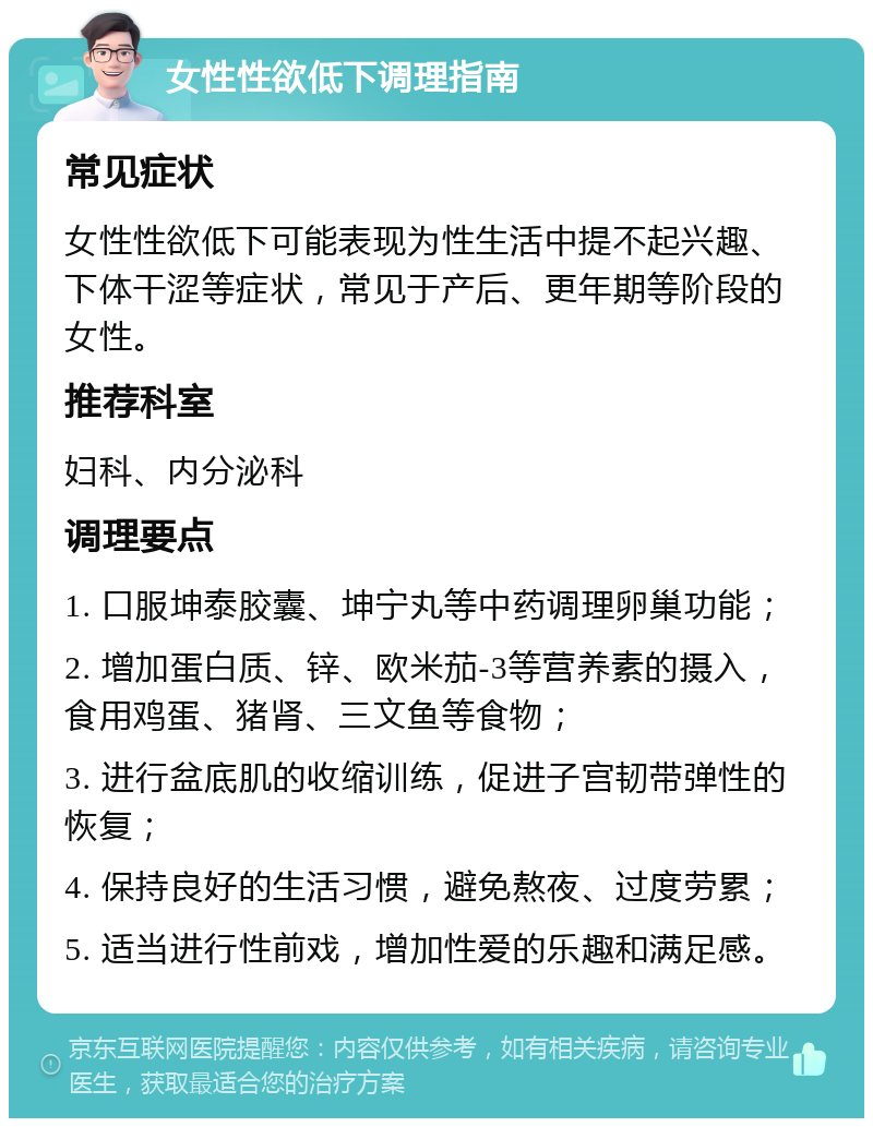 女性性欲低下调理指南 常见症状 女性性欲低下可能表现为性生活中提不起兴趣、下体干涩等症状，常见于产后、更年期等阶段的女性。 推荐科室 妇科、内分泌科 调理要点 1. 口服坤泰胶囊、坤宁丸等中药调理卵巢功能； 2. 增加蛋白质、锌、欧米茄-3等营养素的摄入，食用鸡蛋、猪肾、三文鱼等食物； 3. 进行盆底肌的收缩训练，促进子宫韧带弹性的恢复； 4. 保持良好的生活习惯，避免熬夜、过度劳累； 5. 适当进行性前戏，增加性爱的乐趣和满足感。