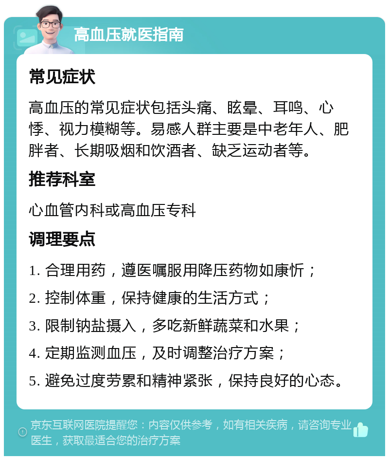 高血压就医指南 常见症状 高血压的常见症状包括头痛、眩晕、耳鸣、心悸、视力模糊等。易感人群主要是中老年人、肥胖者、长期吸烟和饮酒者、缺乏运动者等。 推荐科室 心血管内科或高血压专科 调理要点 1. 合理用药，遵医嘱服用降压药物如康忻； 2. 控制体重，保持健康的生活方式； 3. 限制钠盐摄入，多吃新鲜蔬菜和水果； 4. 定期监测血压，及时调整治疗方案； 5. 避免过度劳累和精神紧张，保持良好的心态。