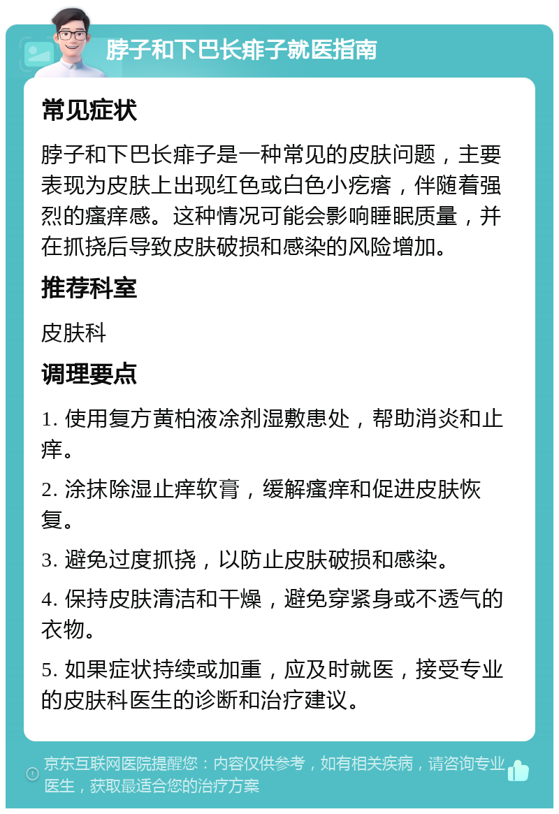 脖子和下巴长痱子就医指南 常见症状 脖子和下巴长痱子是一种常见的皮肤问题，主要表现为皮肤上出现红色或白色小疙瘩，伴随着强烈的瘙痒感。这种情况可能会影响睡眠质量，并在抓挠后导致皮肤破损和感染的风险增加。 推荐科室 皮肤科 调理要点 1. 使用复方黄柏液凃剂湿敷患处，帮助消炎和止痒。 2. 涂抹除湿止痒软膏，缓解瘙痒和促进皮肤恢复。 3. 避免过度抓挠，以防止皮肤破损和感染。 4. 保持皮肤清洁和干燥，避免穿紧身或不透气的衣物。 5. 如果症状持续或加重，应及时就医，接受专业的皮肤科医生的诊断和治疗建议。