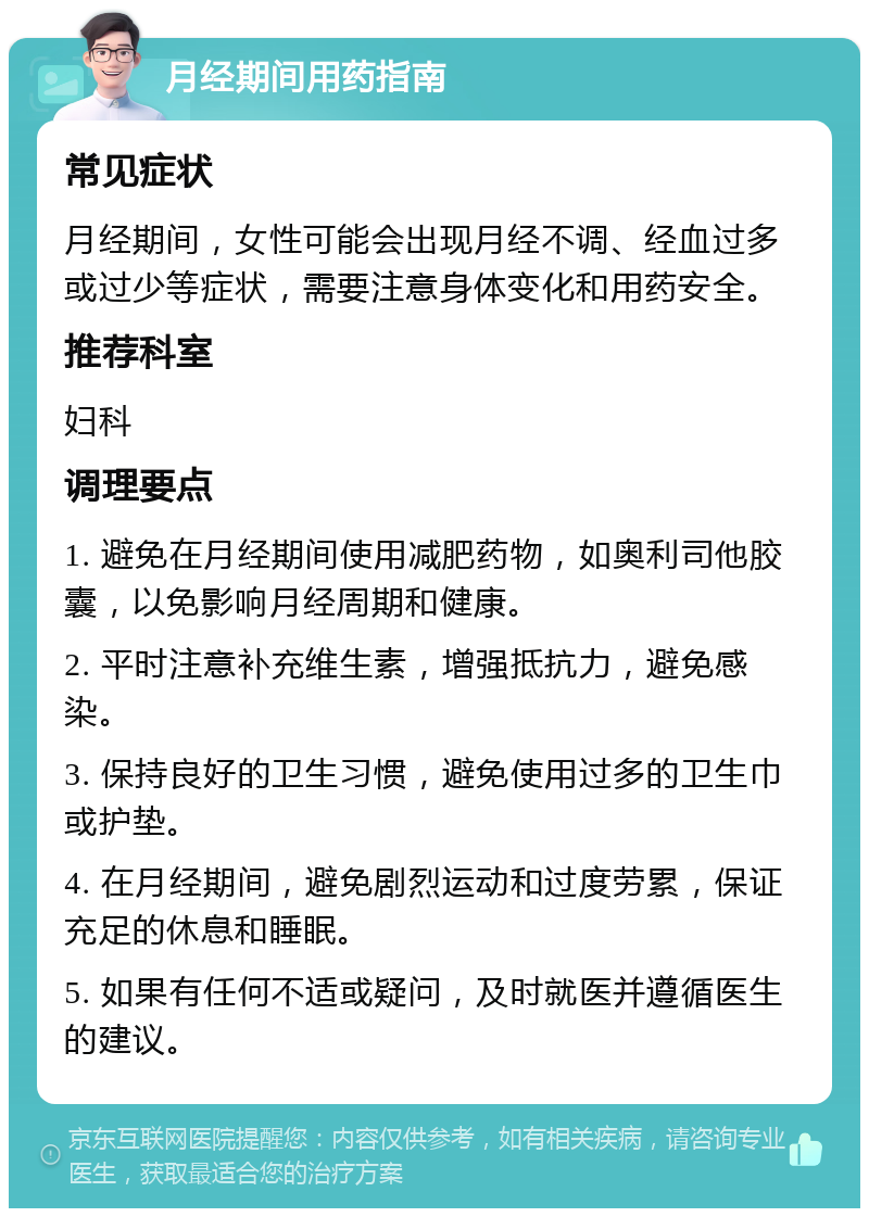 月经期间用药指南 常见症状 月经期间，女性可能会出现月经不调、经血过多或过少等症状，需要注意身体变化和用药安全。 推荐科室 妇科 调理要点 1. 避免在月经期间使用减肥药物，如奥利司他胶囊，以免影响月经周期和健康。 2. 平时注意补充维生素，增强抵抗力，避免感染。 3. 保持良好的卫生习惯，避免使用过多的卫生巾或护垫。 4. 在月经期间，避免剧烈运动和过度劳累，保证充足的休息和睡眠。 5. 如果有任何不适或疑问，及时就医并遵循医生的建议。