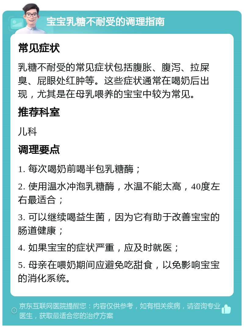 宝宝乳糖不耐受的调理指南 常见症状 乳糖不耐受的常见症状包括腹胀、腹泻、拉屎臭、屁眼处红肿等。这些症状通常在喝奶后出现，尤其是在母乳喂养的宝宝中较为常见。 推荐科室 儿科 调理要点 1. 每次喝奶前喝半包乳糖酶； 2. 使用温水冲泡乳糖酶，水温不能太高，40度左右最适合； 3. 可以继续喝益生菌，因为它有助于改善宝宝的肠道健康； 4. 如果宝宝的症状严重，应及时就医； 5. 母亲在喂奶期间应避免吃甜食，以免影响宝宝的消化系统。