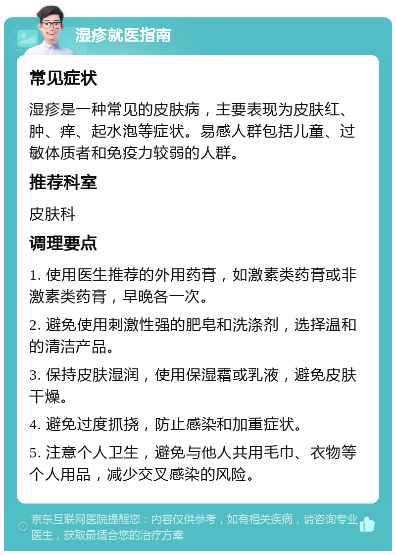 湿疹就医指南 常见症状 湿疹是一种常见的皮肤病，主要表现为皮肤红、肿、痒、起水泡等症状。易感人群包括儿童、过敏体质者和免疫力较弱的人群。 推荐科室 皮肤科 调理要点 1. 使用医生推荐的外用药膏，如激素类药膏或非激素类药膏，早晚各一次。 2. 避免使用刺激性强的肥皂和洗涤剂，选择温和的清洁产品。 3. 保持皮肤湿润，使用保湿霜或乳液，避免皮肤干燥。 4. 避免过度抓挠，防止感染和加重症状。 5. 注意个人卫生，避免与他人共用毛巾、衣物等个人用品，减少交叉感染的风险。