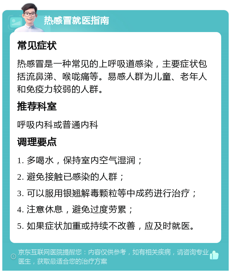 热感冒就医指南 常见症状 热感冒是一种常见的上呼吸道感染，主要症状包括流鼻涕、喉咙痛等。易感人群为儿童、老年人和免疫力较弱的人群。 推荐科室 呼吸内科或普通内科 调理要点 1. 多喝水，保持室内空气湿润； 2. 避免接触已感染的人群； 3. 可以服用银翘解毒颗粒等中成药进行治疗； 4. 注意休息，避免过度劳累； 5. 如果症状加重或持续不改善，应及时就医。