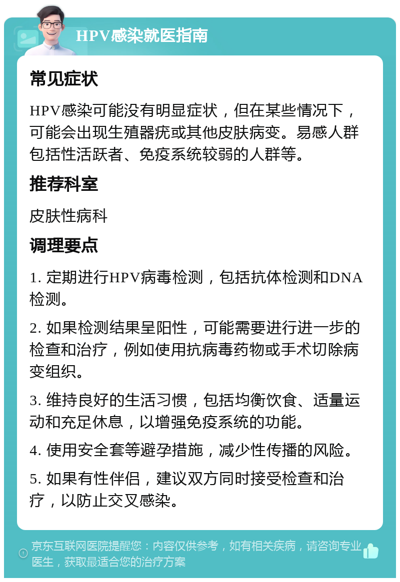 HPV感染就医指南 常见症状 HPV感染可能没有明显症状，但在某些情况下，可能会出现生殖器疣或其他皮肤病变。易感人群包括性活跃者、免疫系统较弱的人群等。 推荐科室 皮肤性病科 调理要点 1. 定期进行HPV病毒检测，包括抗体检测和DNA检测。 2. 如果检测结果呈阳性，可能需要进行进一步的检查和治疗，例如使用抗病毒药物或手术切除病变组织。 3. 维持良好的生活习惯，包括均衡饮食、适量运动和充足休息，以增强免疫系统的功能。 4. 使用安全套等避孕措施，减少性传播的风险。 5. 如果有性伴侣，建议双方同时接受检查和治疗，以防止交叉感染。