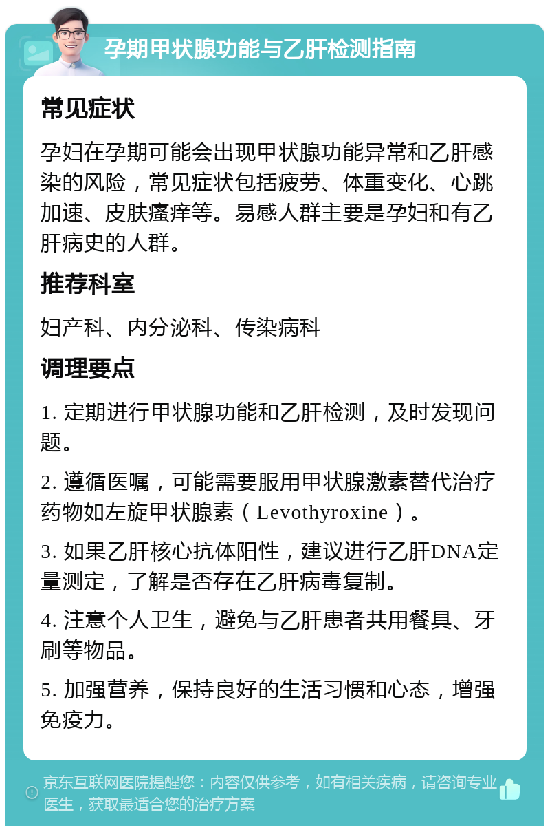 孕期甲状腺功能与乙肝检测指南 常见症状 孕妇在孕期可能会出现甲状腺功能异常和乙肝感染的风险，常见症状包括疲劳、体重变化、心跳加速、皮肤瘙痒等。易感人群主要是孕妇和有乙肝病史的人群。 推荐科室 妇产科、内分泌科、传染病科 调理要点 1. 定期进行甲状腺功能和乙肝检测，及时发现问题。 2. 遵循医嘱，可能需要服用甲状腺激素替代治疗药物如左旋甲状腺素（Levothyroxine）。 3. 如果乙肝核心抗体阳性，建议进行乙肝DNA定量测定，了解是否存在乙肝病毒复制。 4. 注意个人卫生，避免与乙肝患者共用餐具、牙刷等物品。 5. 加强营养，保持良好的生活习惯和心态，增强免疫力。