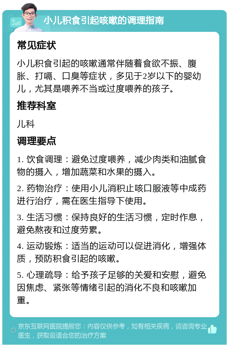 小儿积食引起咳嗽的调理指南 常见症状 小儿积食引起的咳嗽通常伴随着食欲不振、腹胀、打嗝、口臭等症状，多见于2岁以下的婴幼儿，尤其是喂养不当或过度喂养的孩子。 推荐科室 儿科 调理要点 1. 饮食调理：避免过度喂养，减少肉类和油腻食物的摄入，增加蔬菜和水果的摄入。 2. 药物治疗：使用小儿消积止咳口服液等中成药进行治疗，需在医生指导下使用。 3. 生活习惯：保持良好的生活习惯，定时作息，避免熬夜和过度劳累。 4. 运动锻炼：适当的运动可以促进消化，增强体质，预防积食引起的咳嗽。 5. 心理疏导：给予孩子足够的关爱和安慰，避免因焦虑、紧张等情绪引起的消化不良和咳嗽加重。