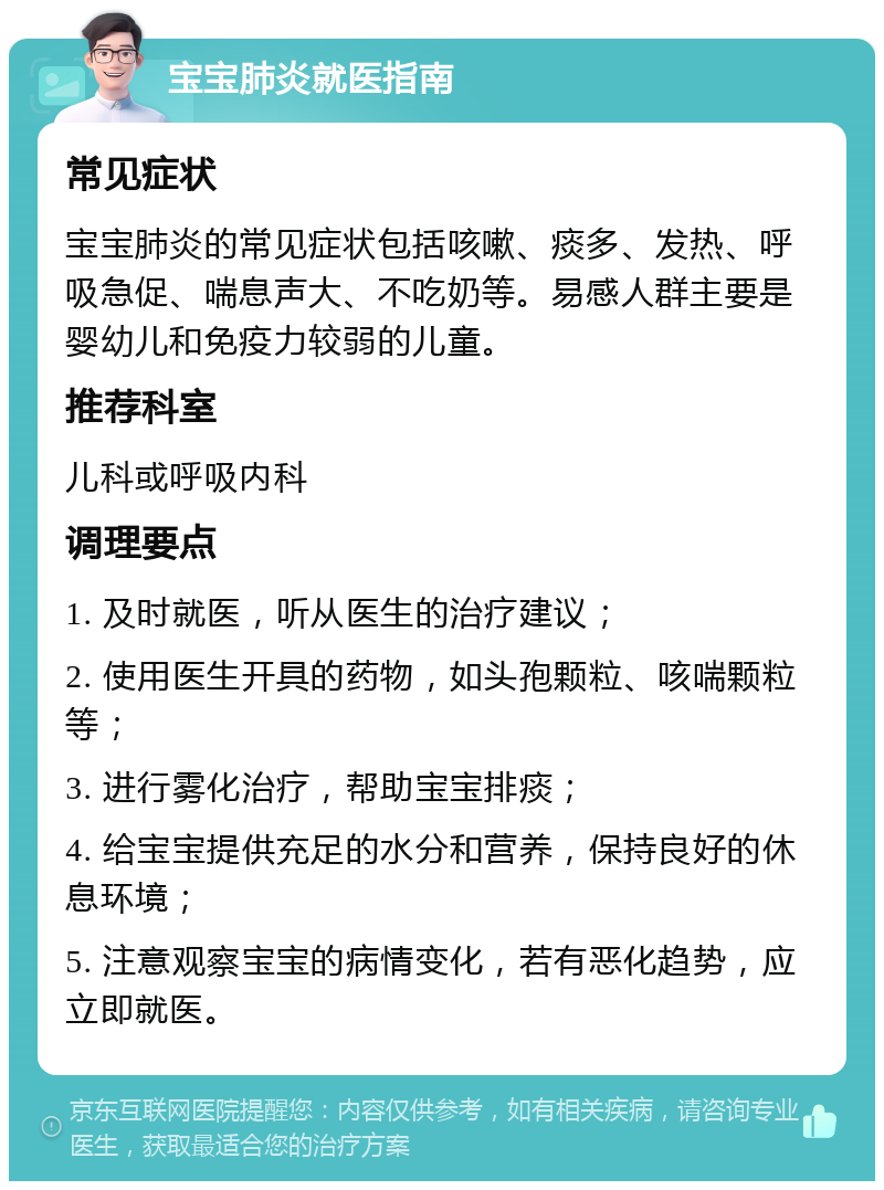 宝宝肺炎就医指南 常见症状 宝宝肺炎的常见症状包括咳嗽、痰多、发热、呼吸急促、喘息声大、不吃奶等。易感人群主要是婴幼儿和免疫力较弱的儿童。 推荐科室 儿科或呼吸内科 调理要点 1. 及时就医，听从医生的治疗建议； 2. 使用医生开具的药物，如头孢颗粒、咳喘颗粒等； 3. 进行雾化治疗，帮助宝宝排痰； 4. 给宝宝提供充足的水分和营养，保持良好的休息环境； 5. 注意观察宝宝的病情变化，若有恶化趋势，应立即就医。