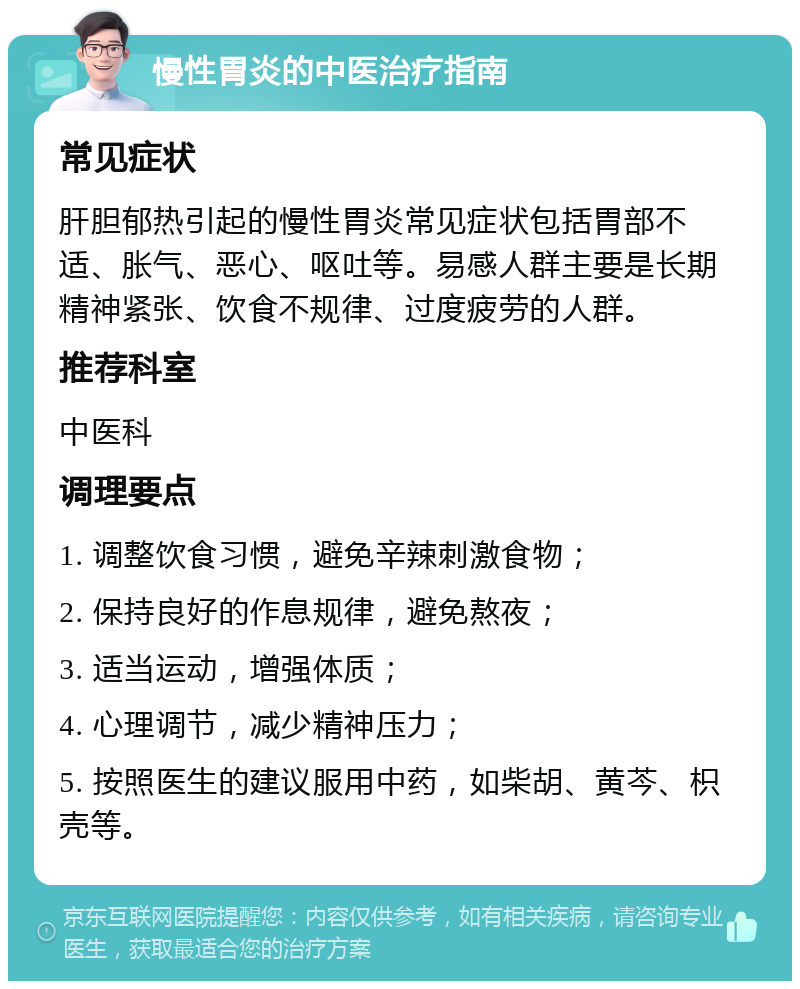 慢性胃炎的中医治疗指南 常见症状 肝胆郁热引起的慢性胃炎常见症状包括胃部不适、胀气、恶心、呕吐等。易感人群主要是长期精神紧张、饮食不规律、过度疲劳的人群。 推荐科室 中医科 调理要点 1. 调整饮食习惯，避免辛辣刺激食物； 2. 保持良好的作息规律，避免熬夜； 3. 适当运动，增强体质； 4. 心理调节，减少精神压力； 5. 按照医生的建议服用中药，如柴胡、黄芩、枳壳等。