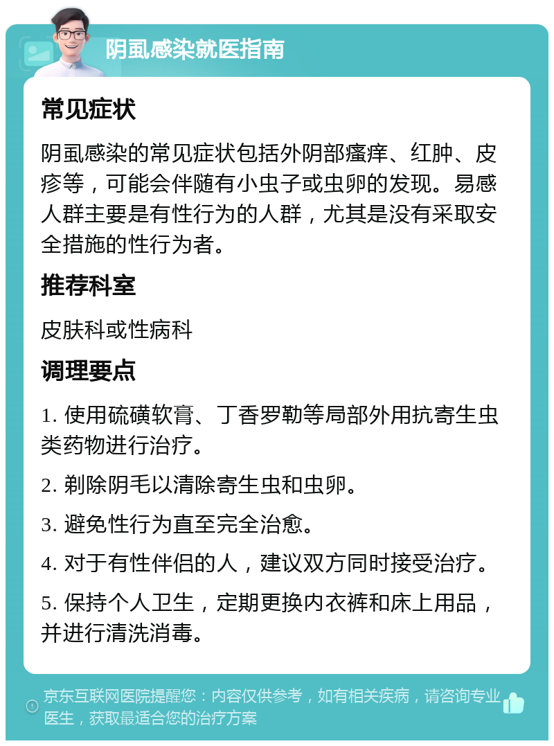 阴虱感染就医指南 常见症状 阴虱感染的常见症状包括外阴部瘙痒、红肿、皮疹等，可能会伴随有小虫子或虫卵的发现。易感人群主要是有性行为的人群，尤其是没有采取安全措施的性行为者。 推荐科室 皮肤科或性病科 调理要点 1. 使用硫磺软膏、丁香罗勒等局部外用抗寄生虫类药物进行治疗。 2. 剃除阴毛以清除寄生虫和虫卵。 3. 避免性行为直至完全治愈。 4. 对于有性伴侣的人，建议双方同时接受治疗。 5. 保持个人卫生，定期更换内衣裤和床上用品，并进行清洗消毒。