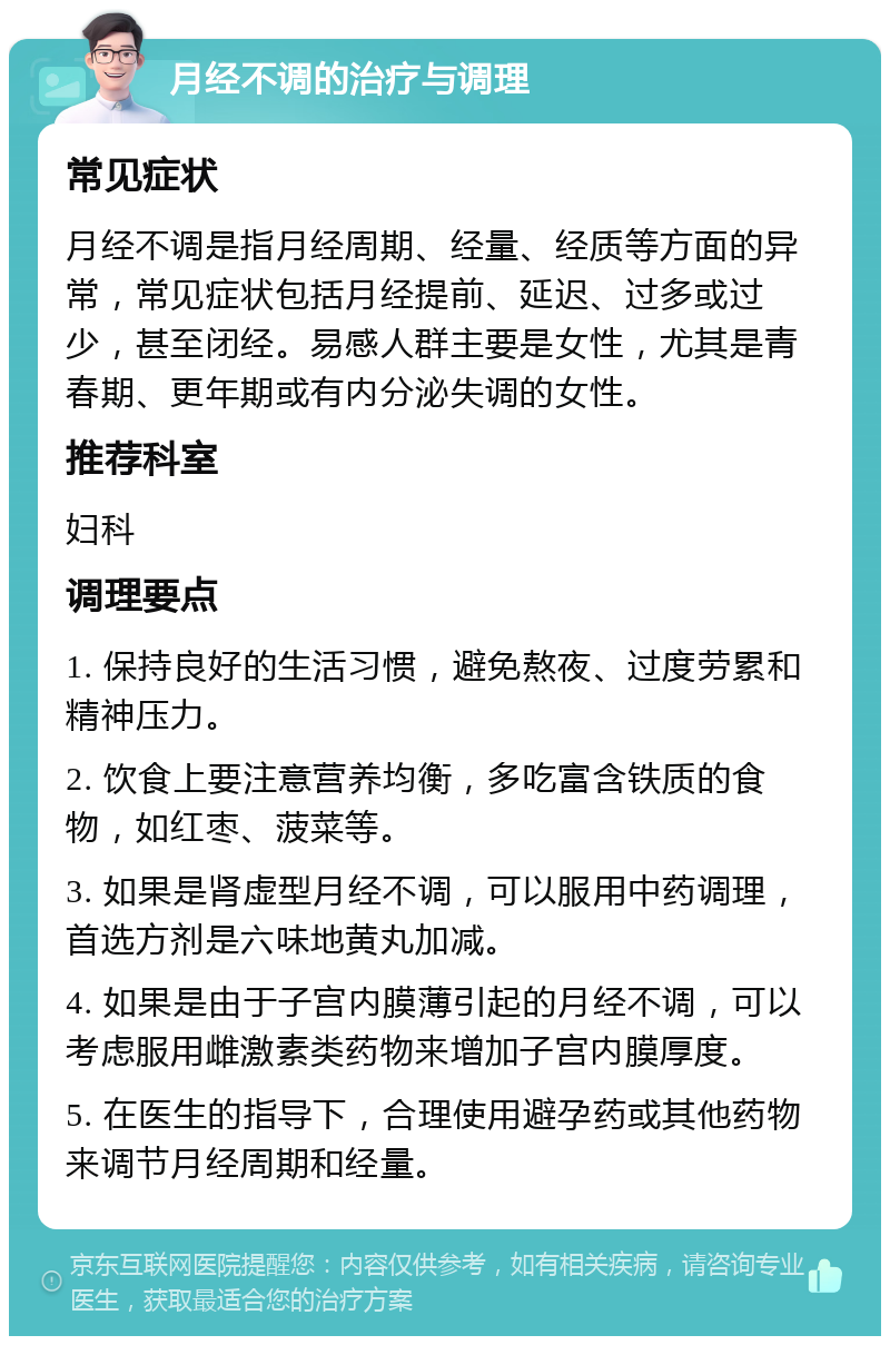 月经不调的治疗与调理 常见症状 月经不调是指月经周期、经量、经质等方面的异常，常见症状包括月经提前、延迟、过多或过少，甚至闭经。易感人群主要是女性，尤其是青春期、更年期或有内分泌失调的女性。 推荐科室 妇科 调理要点 1. 保持良好的生活习惯，避免熬夜、过度劳累和精神压力。 2. 饮食上要注意营养均衡，多吃富含铁质的食物，如红枣、菠菜等。 3. 如果是肾虚型月经不调，可以服用中药调理，首选方剂是六味地黄丸加减。 4. 如果是由于子宫内膜薄引起的月经不调，可以考虑服用雌激素类药物来增加子宫内膜厚度。 5. 在医生的指导下，合理使用避孕药或其他药物来调节月经周期和经量。