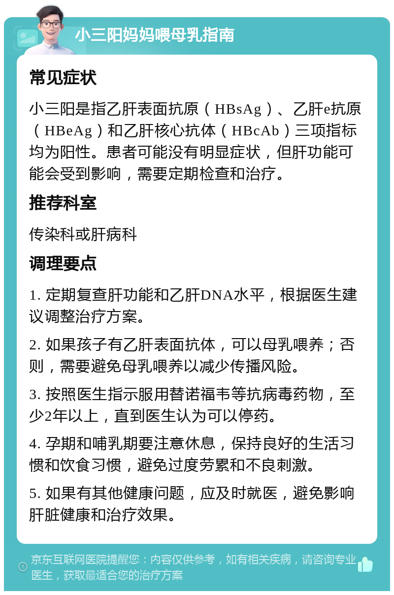 小三阳妈妈喂母乳指南 常见症状 小三阳是指乙肝表面抗原（HBsAg）、乙肝e抗原（HBeAg）和乙肝核心抗体（HBcAb）三项指标均为阳性。患者可能没有明显症状，但肝功能可能会受到影响，需要定期检查和治疗。 推荐科室 传染科或肝病科 调理要点 1. 定期复查肝功能和乙肝DNA水平，根据医生建议调整治疗方案。 2. 如果孩子有乙肝表面抗体，可以母乳喂养；否则，需要避免母乳喂养以减少传播风险。 3. 按照医生指示服用替诺福韦等抗病毒药物，至少2年以上，直到医生认为可以停药。 4. 孕期和哺乳期要注意休息，保持良好的生活习惯和饮食习惯，避免过度劳累和不良刺激。 5. 如果有其他健康问题，应及时就医，避免影响肝脏健康和治疗效果。