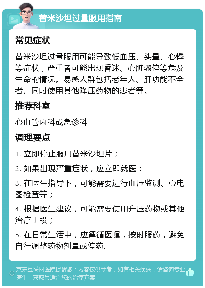 替米沙坦过量服用指南 常见症状 替米沙坦过量服用可能导致低血压、头晕、心悸等症状，严重者可能出现昏迷、心脏骤停等危及生命的情况。易感人群包括老年人、肝功能不全者、同时使用其他降压药物的患者等。 推荐科室 心血管内科或急诊科 调理要点 1. 立即停止服用替米沙坦片； 2. 如果出现严重症状，应立即就医； 3. 在医生指导下，可能需要进行血压监测、心电图检查等； 4. 根据医生建议，可能需要使用升压药物或其他治疗手段； 5. 在日常生活中，应遵循医嘱，按时服药，避免自行调整药物剂量或停药。