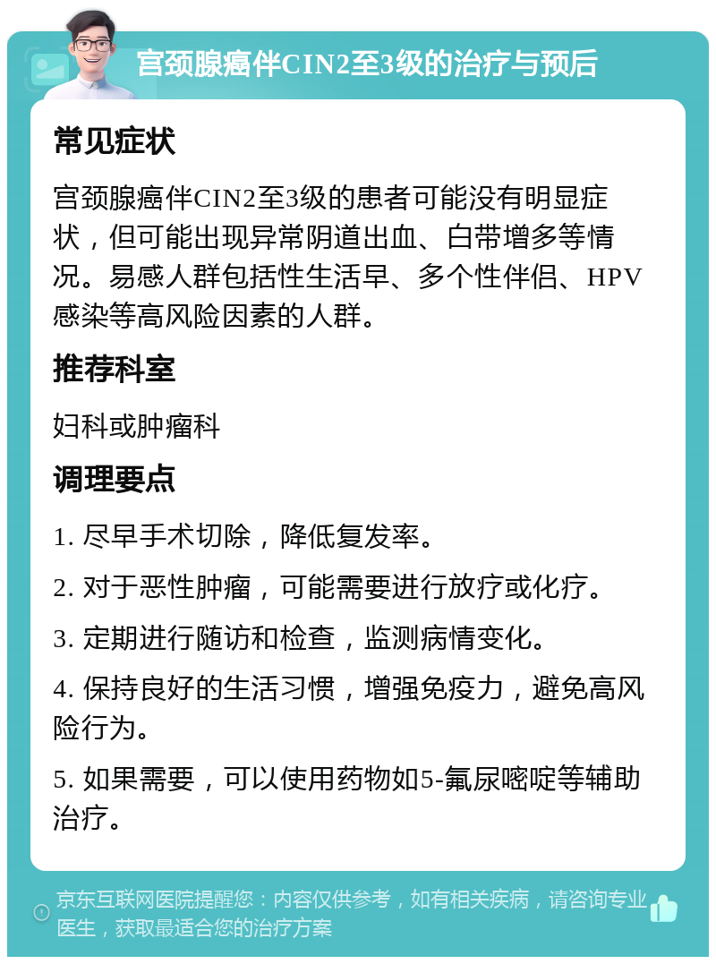 宫颈腺癌伴CIN2至3级的治疗与预后 常见症状 宫颈腺癌伴CIN2至3级的患者可能没有明显症状，但可能出现异常阴道出血、白带增多等情况。易感人群包括性生活早、多个性伴侣、HPV感染等高风险因素的人群。 推荐科室 妇科或肿瘤科 调理要点 1. 尽早手术切除，降低复发率。 2. 对于恶性肿瘤，可能需要进行放疗或化疗。 3. 定期进行随访和检查，监测病情变化。 4. 保持良好的生活习惯，增强免疫力，避免高风险行为。 5. 如果需要，可以使用药物如5-氟尿嘧啶等辅助治疗。