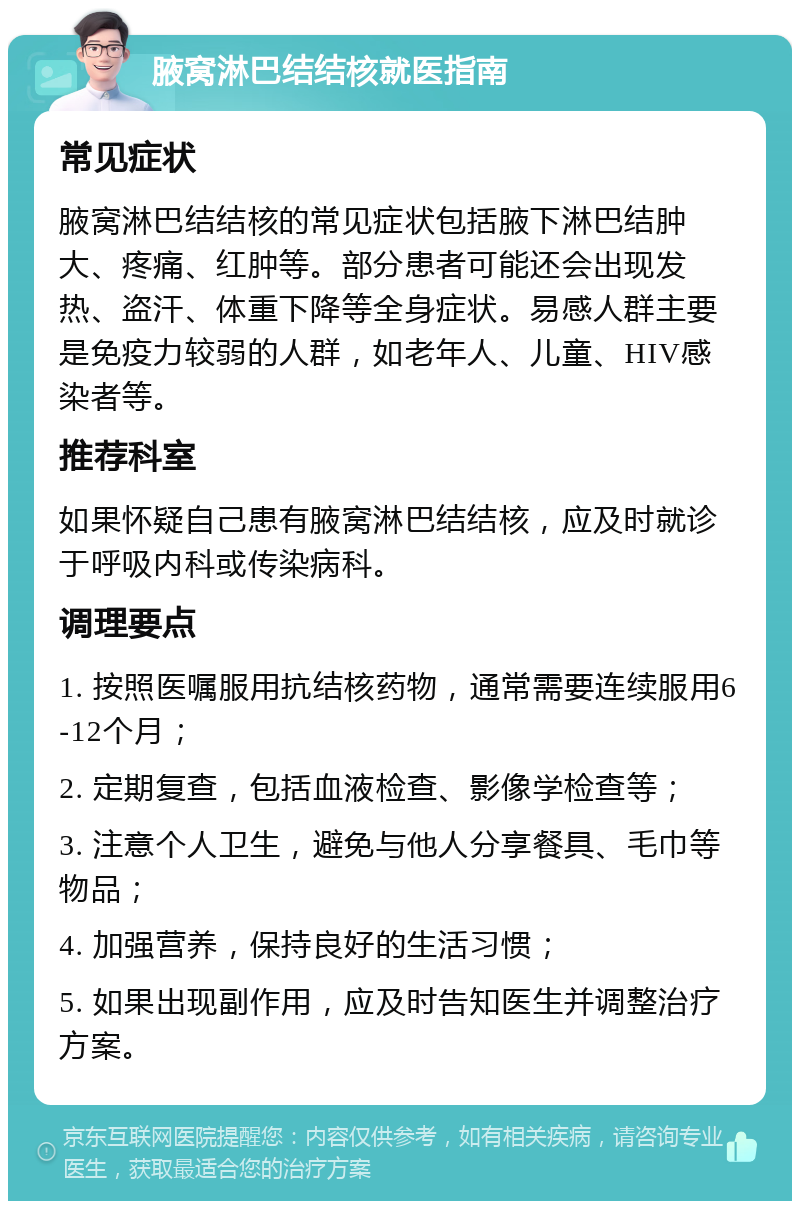 腋窝淋巴结结核就医指南 常见症状 腋窝淋巴结结核的常见症状包括腋下淋巴结肿大、疼痛、红肿等。部分患者可能还会出现发热、盗汗、体重下降等全身症状。易感人群主要是免疫力较弱的人群，如老年人、儿童、HIV感染者等。 推荐科室 如果怀疑自己患有腋窝淋巴结结核，应及时就诊于呼吸内科或传染病科。 调理要点 1. 按照医嘱服用抗结核药物，通常需要连续服用6-12个月； 2. 定期复查，包括血液检查、影像学检查等； 3. 注意个人卫生，避免与他人分享餐具、毛巾等物品； 4. 加强营养，保持良好的生活习惯； 5. 如果出现副作用，应及时告知医生并调整治疗方案。