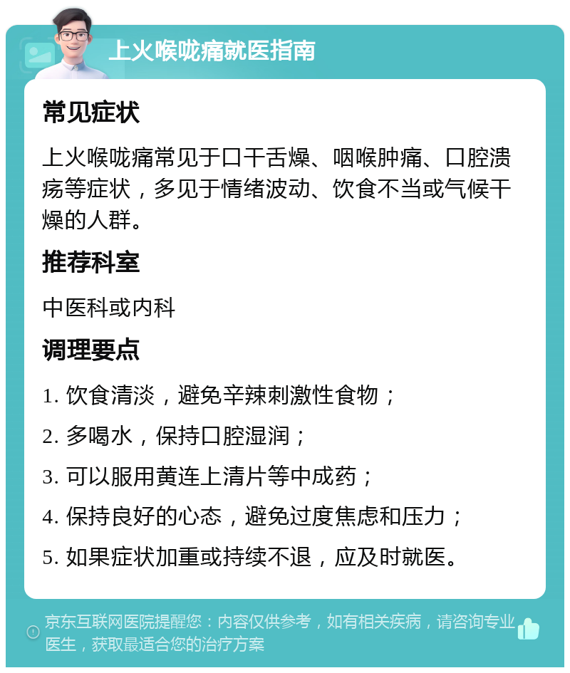 上火喉咙痛就医指南 常见症状 上火喉咙痛常见于口干舌燥、咽喉肿痛、口腔溃疡等症状，多见于情绪波动、饮食不当或气候干燥的人群。 推荐科室 中医科或内科 调理要点 1. 饮食清淡，避免辛辣刺激性食物； 2. 多喝水，保持口腔湿润； 3. 可以服用黄连上清片等中成药； 4. 保持良好的心态，避免过度焦虑和压力； 5. 如果症状加重或持续不退，应及时就医。